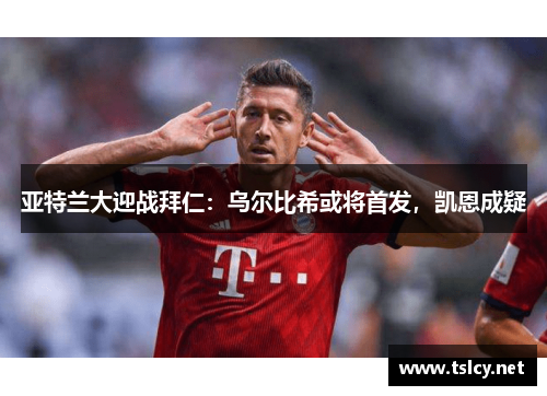 亚特兰大迎战拜仁：乌尔比希或将首发，凯恩成疑